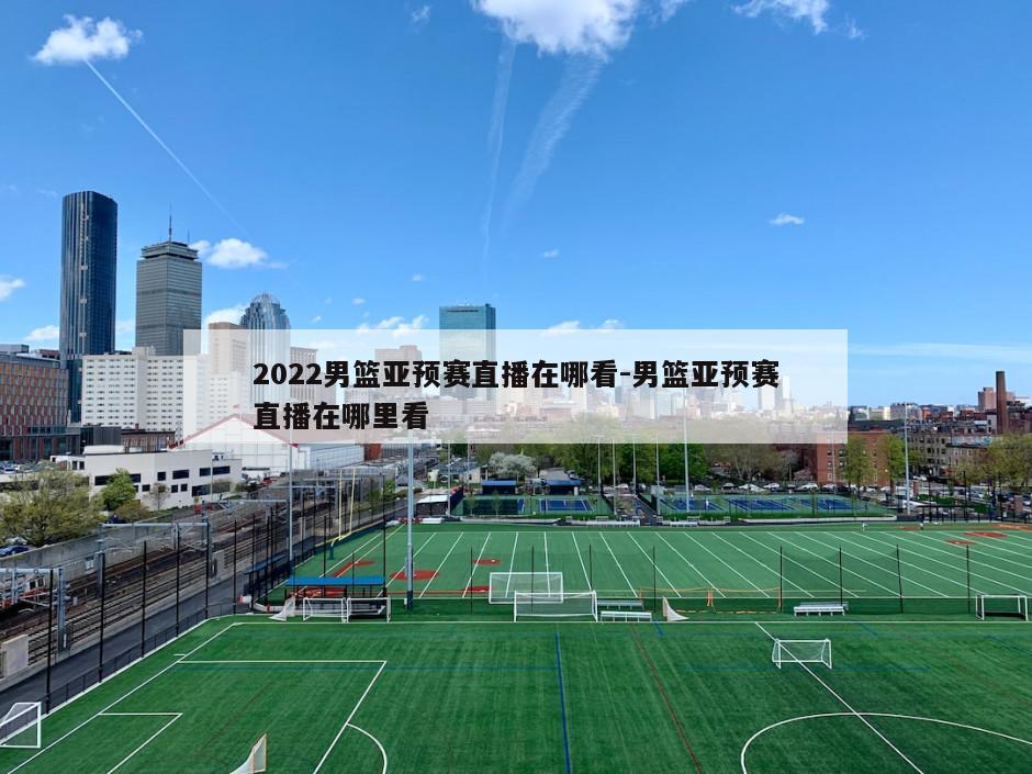 2022男篮亚预赛直播在哪看-男篮亚预赛直播在哪里看