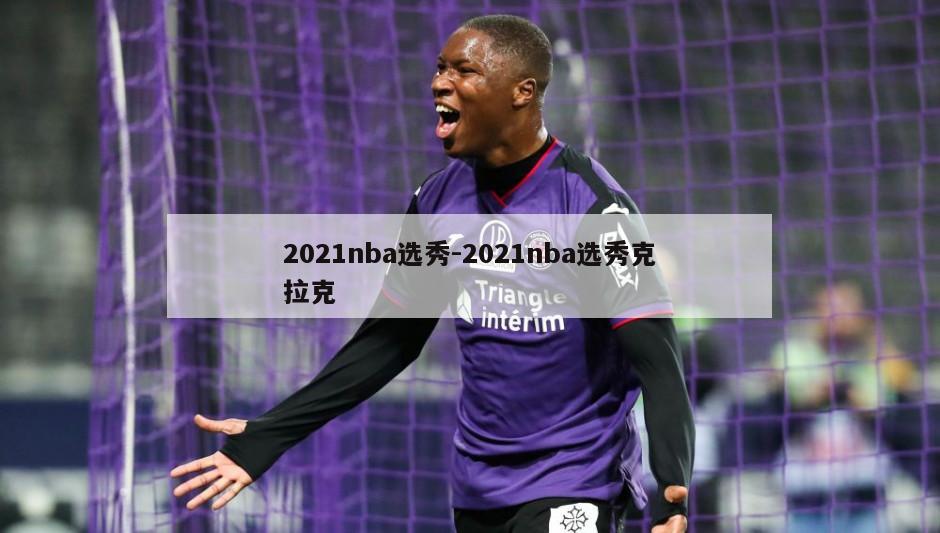 2021nba选秀-2021nba选秀克拉克