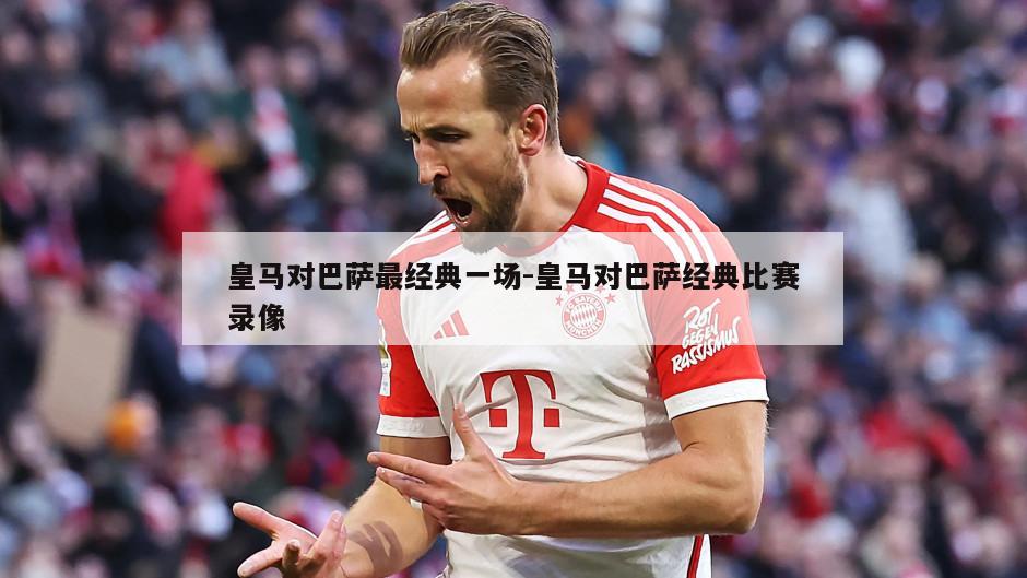 皇马对巴萨最经典一场-皇马对巴萨经典比赛录像