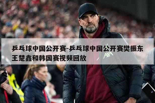 乒乓球中国公开赛-乒乓球中国公开赛樊振东王楚鑫和韩国赛视频回放