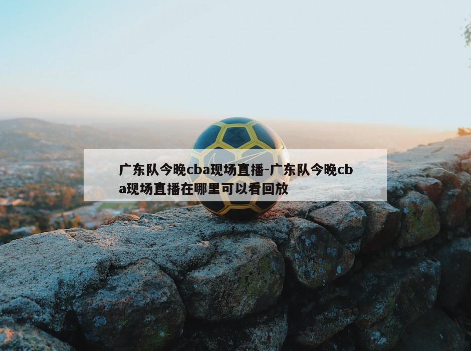 广东队今晚cba现场直播-广东队今晚cba现场直播在哪里可以看回放