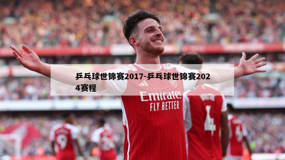 乒乓球世锦赛2017-乒乓球世锦赛2024赛程