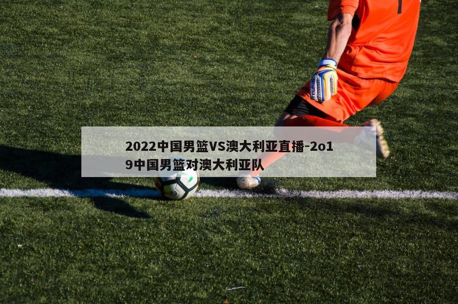 2022中国男篮VS澳大利亚直播-2o19中国男篮对澳大利亚队