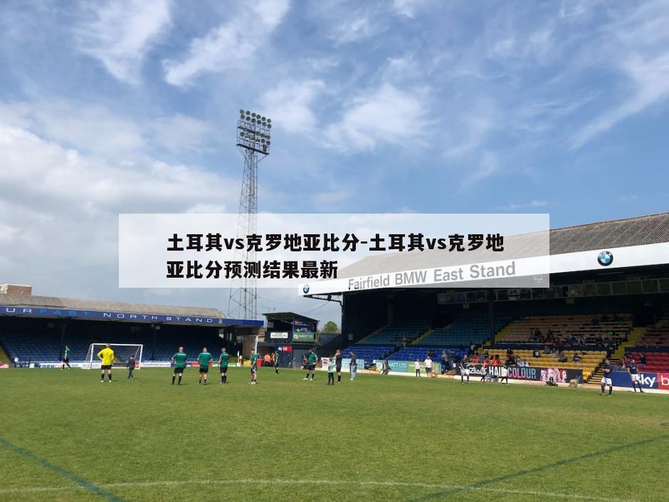 土耳其vs克罗地亚比分-土耳其vs克罗地亚比分预测结果最新