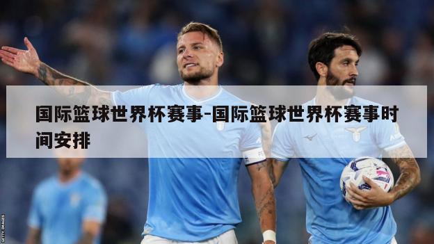 国际篮球世界杯赛事-国际篮球世界杯赛事时间安排