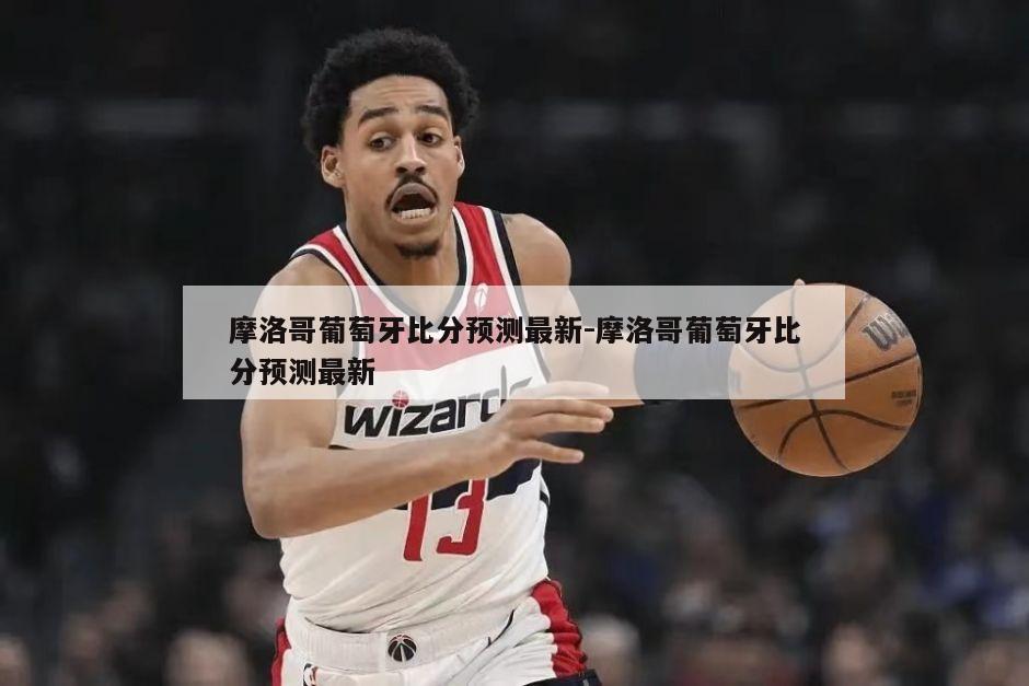 摩洛哥葡萄牙比分预测最新-摩洛哥葡萄牙比分预测最新