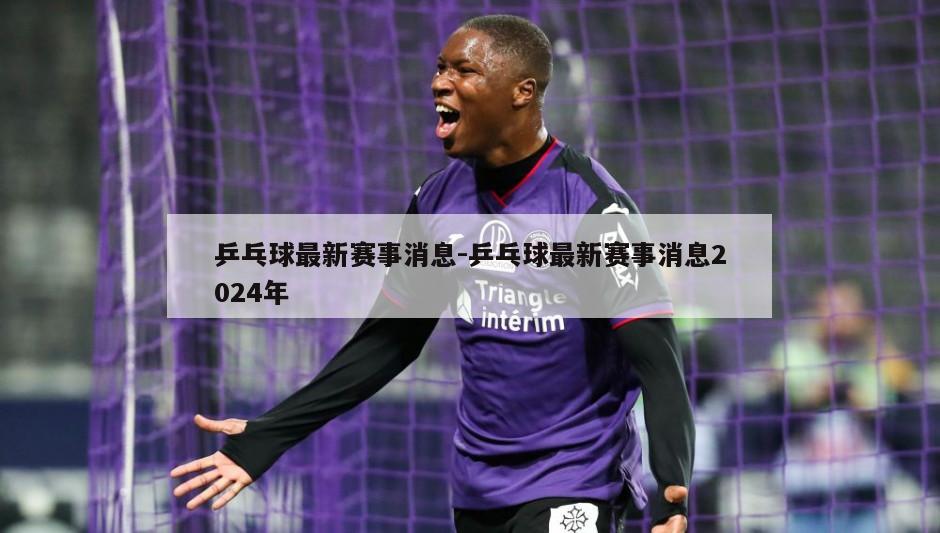 乒乓球最新赛事消息-乒乓球最新赛事消息2024年