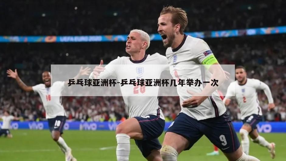 乒乓球亚洲杯-乒乓球亚洲杯几年举办一次