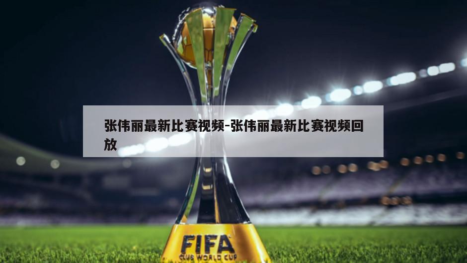 张伟丽最新比赛视频-张伟丽最新比赛视频回放
