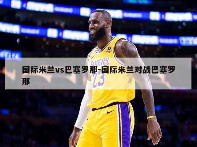 国际米兰vs巴塞罗那-国际米兰对战巴塞罗那
