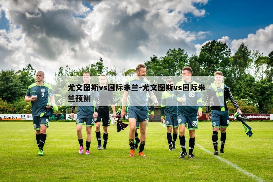 尤文图斯vs国际米兰-尤文图斯vs国际米兰预测
