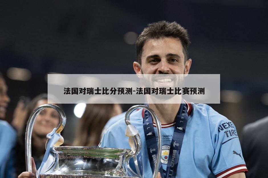 法国对瑞士比分预测-法国对瑞士比赛预测