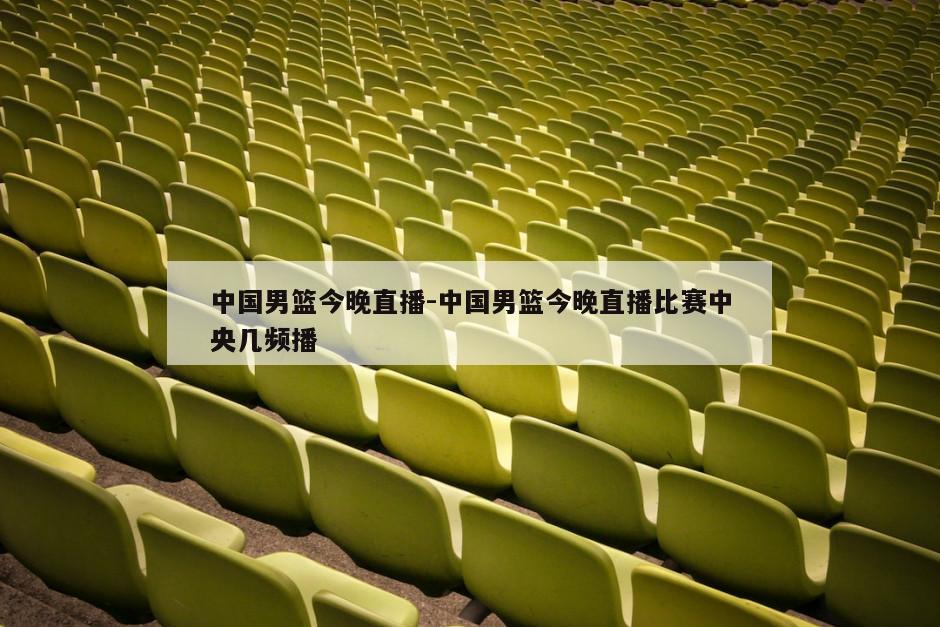 中国男篮今晚直播-中国男篮今晚直播比赛中央几频播