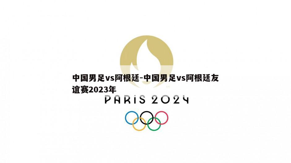 中国男足vs阿根廷-中国男足vs阿根廷友谊赛2023年