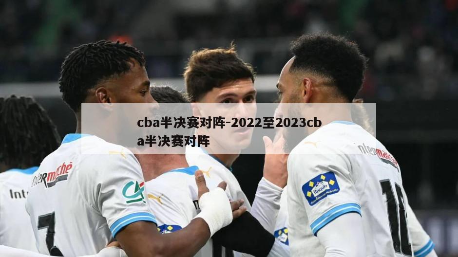 cba半决赛对阵-2022至2023cba半决赛对阵