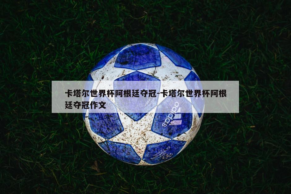 卡塔尔世界杯阿根廷夺冠-卡塔尔世界杯阿根廷夺冠作文