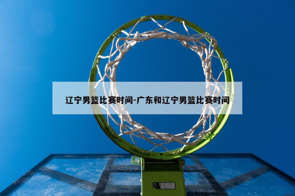 辽宁男篮比赛时间-广东和辽宁男篮比赛时间