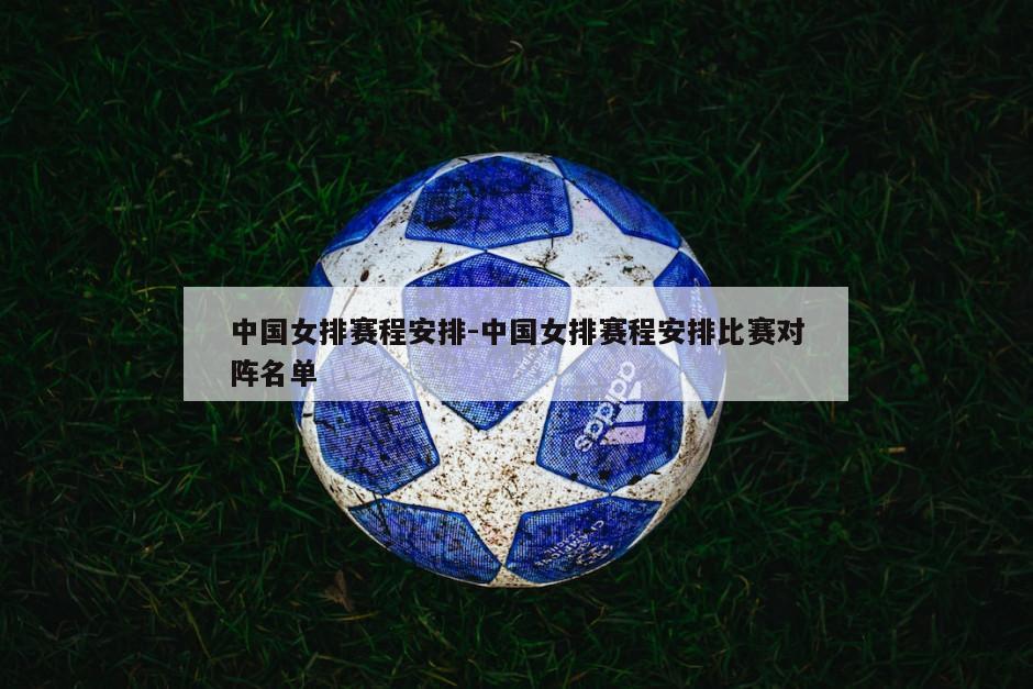 中国女排赛程安排-中国女排赛程安排比赛对阵名单
