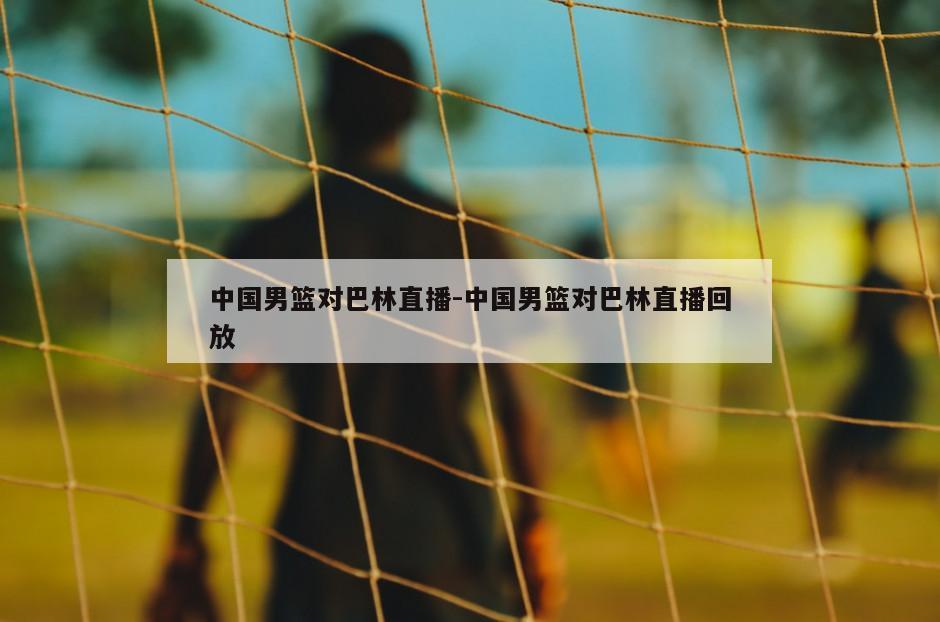 中国男篮对巴林直播-中国男篮对巴林直播回放
