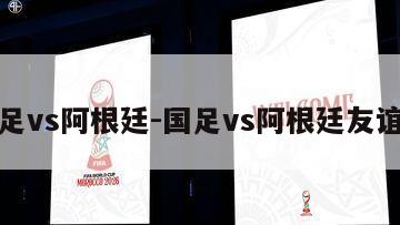 国足vs阿根廷-国足vs阿根廷友谊赛