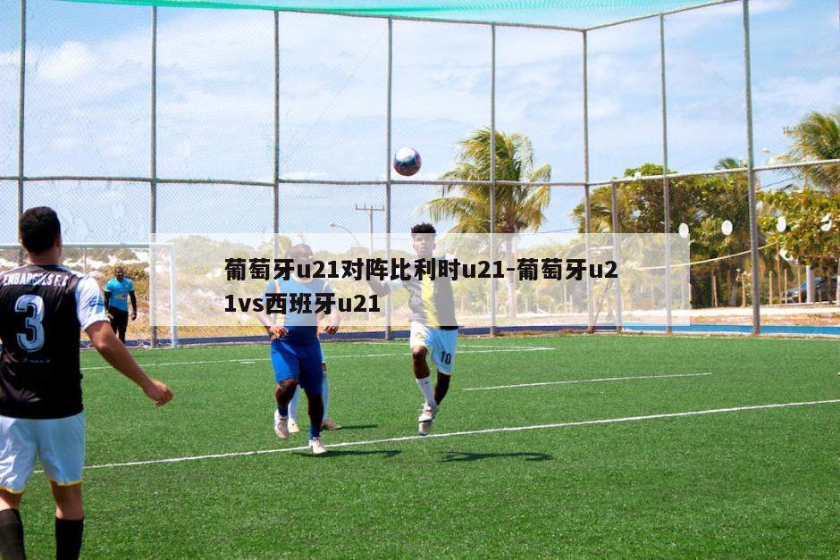 葡萄牙u21对阵比利时u21-葡萄牙u21vs西班牙u21