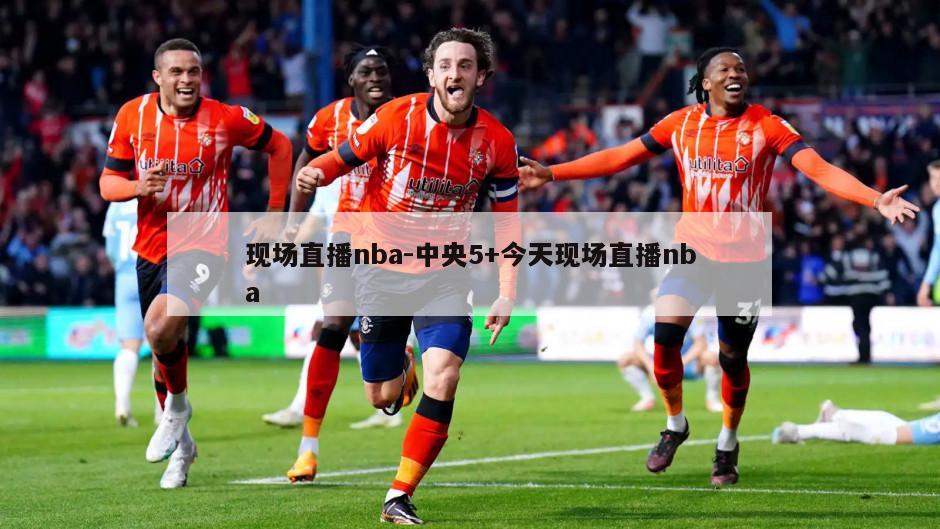 现场直播nba-中央5+今天现场直播nba