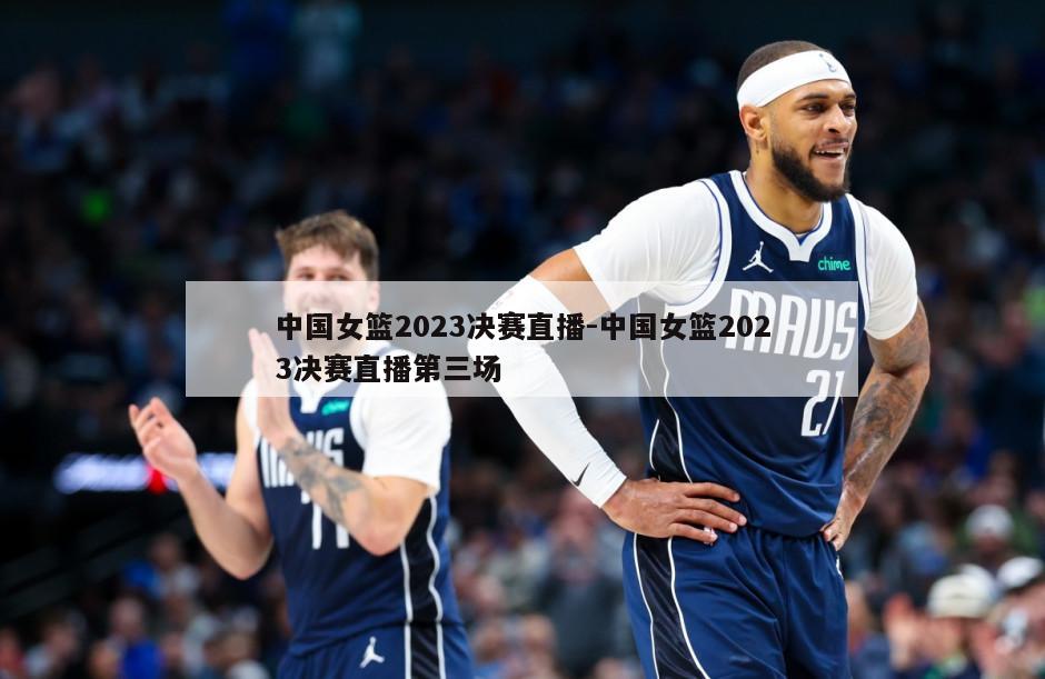 中国女篮2023决赛直播-中国女篮2023决赛直播第三场