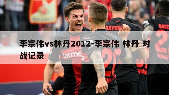 李宗伟vs林丹2012-李宗伟 林丹 对战记录