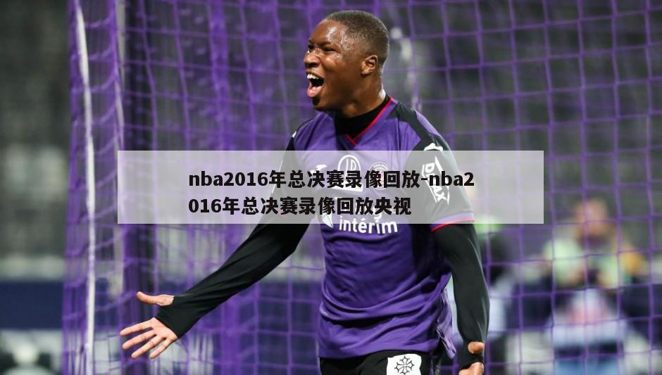 nba2016年总决赛录像回放-nba2016年总决赛录像回放央视