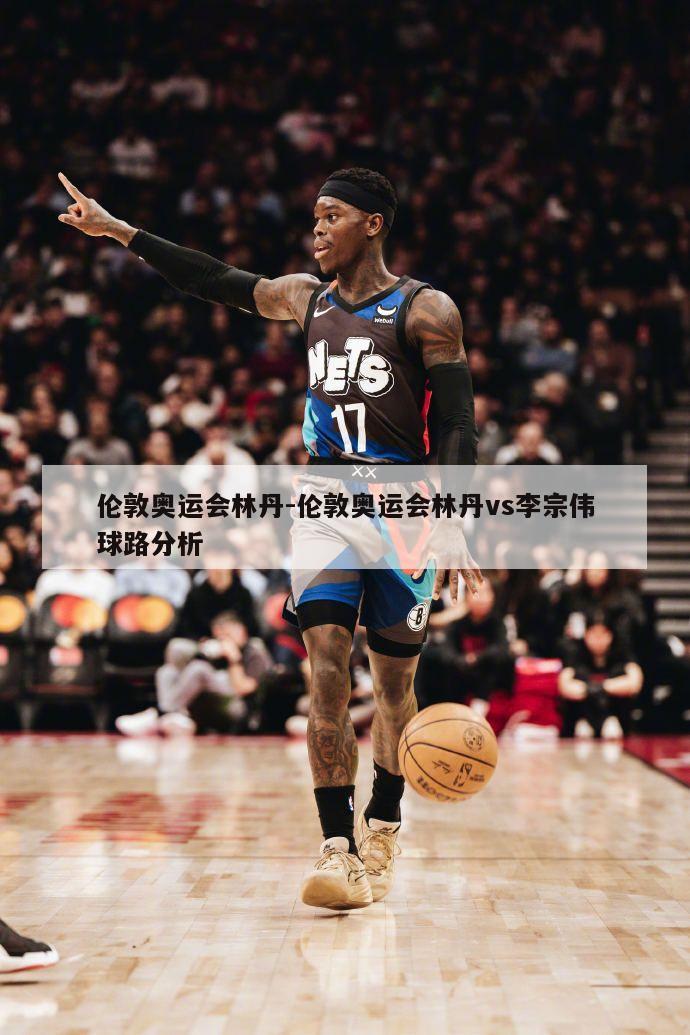 伦敦奥运会林丹-伦敦奥运会林丹vs李宗伟球路分析