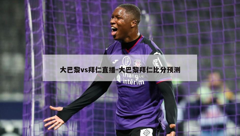大巴黎vs拜仁直播-大巴黎拜仁比分预测