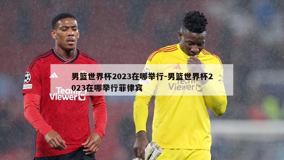 男篮世界杯2023在哪举行-男篮世界杯2023在哪举行菲律宾