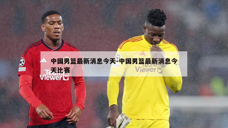 中国男篮最新消息今天-中国男篮最新消息今天比赛