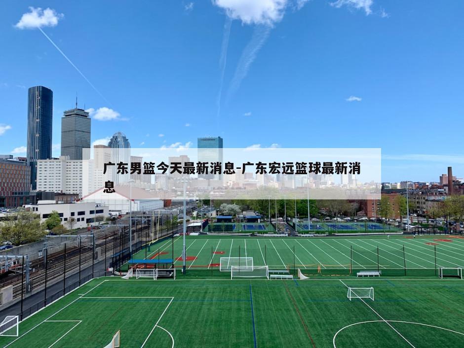 广东男篮今天最新消息-广东宏远篮球最新消息